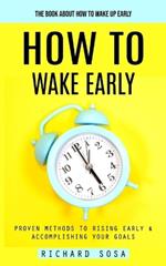 How to Wake Early: The Book About How to Wake Up Early (Proven Methods to Rising Early & Accomplishing Your Goals)