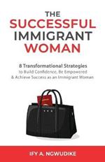 The Successful Immigrant Woman: 8 Transformational strategies to build confidence, be empowered, and achieve success as an immigrant woman