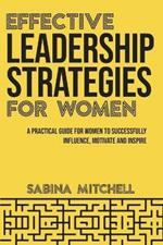 Effective Leadership Strategies for Women: A Practical Guide for Women to Successfully Influence, Motivate and Inspire