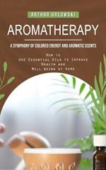 Aromatherapy: A Symphony of Colored Energy and Aromatic Scents (How to Use Essential Oils to Improve Health and Well-being at Home)