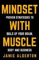 Mindset With Muscle: Proven Strategies to Build Up Your Brain, Body and Business