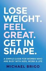 Lose Weight. Feel Great. Get in Shape.: A simple guide for women who are busy with kids, work and life