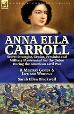 Anna Ella Carroll: Secret Strategist, Genius, Feminist and Military Mastermind for the Union During the American Civil War-A Military Genius and Life and Writings