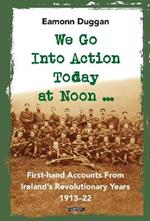 We Go Into Action Today at Noon ...: First-hand Accounts from Ireland's Revolutionary Years, 1913-22