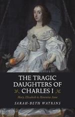 The Tragic Daughters of Charles I: Mary, Elizabeth & Henrietta Anne