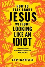 How to Talk about Jesus without Looking like an Idiot: A Panic-Free Guide to Having Natural Conversations about Your Faith