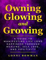 Owning Glowing and Growing A Guide to Manifesting Life Long Happiness through Healing, Self Love, and Positivity