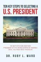 Ten Key Steps to Selecting a U.S. President: Do Not Vote for Another President of the United States of America Until You Have Read This Book