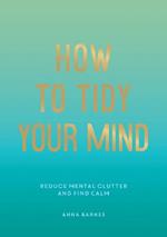 How to Tidy Your Mind: Tips and Techniques to Help You Reduce Mental Clutter and Find Calm