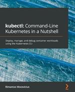 kubectl: Command-Line Kubernetes in a Nutshell: Deploy, manage, and debug container workloads using the Kubernetes CLI