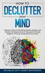 How to Declutter Your Mind: Secrets to Stop Overthinking, Relieve Anxiety, and Achieve Calmness and Inner Peace, and Eliminate Negative Thinking, Decluttering Your Home