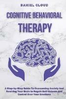 Cognitive Behavioral Therapy: A Step-by-Step Guide to Overcoming Anxiety and Rewiring Your Brain to Regain Self-Esteem and Control Over Your Emotions