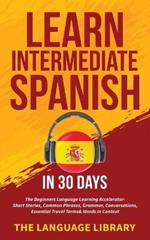 Learn Intermediate Spanish In 30 Days: The Beginners Language Learning Accelerator- Short Stories, Common Phrases, Grammar, Conversations, Essential Travel Terms& Words In Context