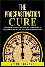 The Procrastination Cure: The Ultimate Guide to Defeat Your Inner Procrastinator, Mastering Your Time, And Boosting Your Productivity: Learn Simple Effective Methods to Eliminate Procrastination: The Ultimate Guide to Defeat Your Inner Procrastinator, Mastering Your Time and Boosti