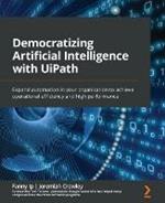 Democratizing Artificial Intelligence with UiPath: Expand automation in your organization to achieve operational efficiency and high performance