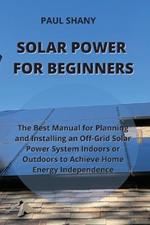Solar Power for Beginners: The Best Manual for Planning and Installing an Off-Grid Solar Power System Indoors or Outdoors to Achieve Home Energy Independence