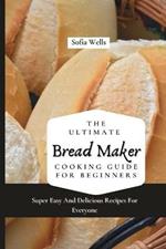 The Ultimate Bread Maker Cooking Guide For Beginners: Super Easy And Delicious Recipes For Everyone