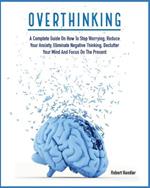 Overthinking: A Complete Guide on How to Stop Worrying, Reduce Your Anxiety, Eliminate Negative Thinking, Declutter Your Mind and Focus on the Present