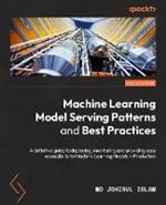 Machine Learning Model Serving Patterns and Best Practices: A definitive guide to deploying, monitoring, and providing accessibility to ML models in production