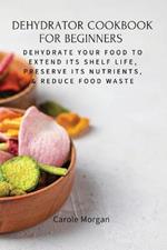 Dehydrator Cookbook for Beginners: Dehydrate Your Food To Extend Its Shelf Life, Preserve Its Nutrients, & Reduce Food Waste