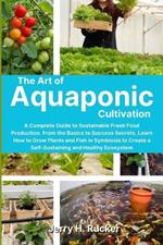The Art of Aquaponic Cultivation: A Complete Guide to Sustainable Fresh Food Production. From the Basics to Success Secrets, Learn How to Grow Plants and Fish in Symbiosis to Create a Self-Sustaining and Healthy Ecosystem