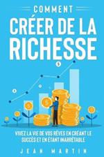 Comment creer de la richesse: Vivez la vie de vos reves en creant le succes et en etant inarretable