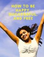 Change Your Life: How To Be Happy, Successful, And Free: How To Be Happy, Successful, And Free