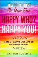 How To Be Happy On Your Own: Happy Who? Happy You - Learn How To Live Life On Your Own Terms