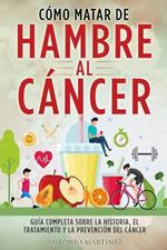 Como Matar de Hambre Al Cancer: Guia completa sobre la historia, el tratamiento y la prevencion del cancer