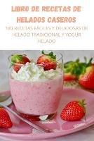 Libro de Recetas de Helados Caseros: 100 Recetas Faciles Y Deliciosas de Helado Tradicional Y Yogur Helado