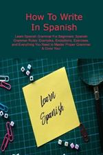 How To Write In Spanish: Learn Spanish Grammar For Beginners: Spanish Grammar Rules: Examples, Exceptions, Exercises, and Everything You Need to Master Proper Grammar & Grow Your