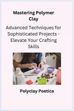 Mastering Polymer Clay: Advanced Techniques for Sophisticated Projects - Elevate Your Crafting Skills