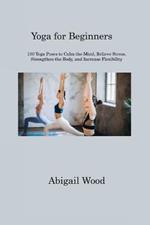 Yoga for Beginners: 100 Yoga Poses to Calm the Mind, Relieve Stress, Strengthen the Body, and Increase Flexibility