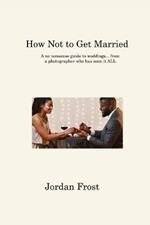 How Not to Get Married: A no-nonsense guide to weddings... from a photographer who has seen it ALL