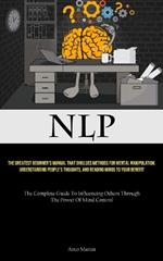 Nlp: The Greatest Beginner's Manual That Divulges Methods For Mental Manipulation, Understanding People's Thoughts, And Reading Minds To Your Benefit (The Complete Guide To Influencing Others Through The Power Of Mind Control)