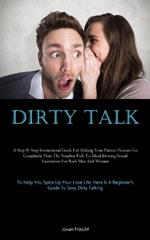 Dirty Talk: A Step By Step Instructional Guide For Making Your Partner Pleasure Go Completely Nuts The Simplest Path To Mind-blowing Sexual Encounters For Both Men And Women (To Help You Spice Up Your Love Life, Here Is A Beginner's Guide To Sexy Dirty Talking)