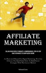 Affiliate Marketing: Selling Other People's Products: A Comprehensive, Step-by-step Guide For Novices To Earn Passive Income (An Illustrated Manual For Digital Marketing. How Can I Choose The Ideal Niche? How To Build Secret Strategies With The Correct Mindset)