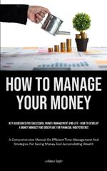 How To Manage Your Money: Key Guidelines For Successful Money Management And Life - How To Develop A Money Mindset And Discipline For Financial Independence (A Comprehensive Manual On Efficient Time Management And Strategies For Saving Money And Accumulating Wealth)