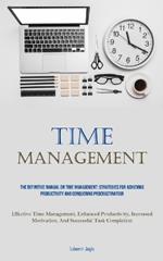 Time Management: The Definitive Manual On Time Management: Strategies For Achieving Productivity And Conquering Procrastination (Effective Time Management, Enhanced Productivity, Increased Motivation, And Successful Task Completion)