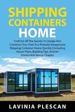 Shipping Containers Home: Find Out All The Secrets To Design And Construct Your Own Eco-Friendly Inexpensive Shipping Container Home Quickly Including House Plans, Building Tips, And An Unmissable Bonus Chapter