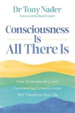 Consciousness Is All There Is: How Understanding and Experiencing Consciousness Will Transform Your Life