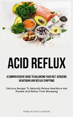 Acid Reflux: A Comprehensive Guide To Balancing Your Diet, Reducing Heartburn And Reflux Symptoms (Delicious Recipes To Naturally Relieve Heartburn And Prevent Acid Reflux From Worsening)