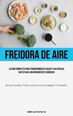 Freidora De Aire: La guia completa para transformar su salud y sus papilas gustativas con ingredientes sabrosos (Recetas sencillas y sabrosas para comidas rapidas y saludables)