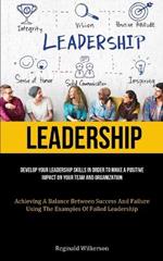 Leadership: Develop Your Leadership Skills In Order To Make A Positive Impact On Your Team And Organization (Achieving A Balance Between Success And Failure Using The Examples Of Failed Leadership)