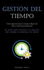 Gestion Del Tiempo: Como organizar mejor su tiempo, trabajar mas duro y evitar la procrastinacion (Su plan para mejorar la gestion del tiempo y aumentar el exito)