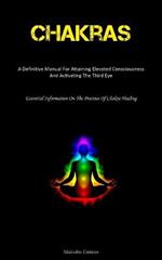 Chakras: A Definitive Manual For Attaining Elevated Consciousness And Activating The Third Eye (Essential Information On The Practice Of Chakra Healing)