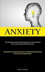 Anxiety: The Definitive Guide To Restructuring Your Anxious Mind For The Attainment Of Self-Assurance (Workbook On Attachment Styles For Alleviating Overthinking And Anxiety In Relationships)