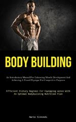 Body Building: An Introductory Manual For Enhancing Muscle Development And Achieving A Toned Physique For Competitive Purposes (Efficient Dietary Regimen For Equipping Women With An Optimal Bodybuilding Nutrition Plan)