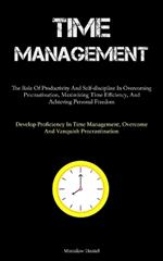 Time Management: The Role Of Productivity And Self-discipline In Overcoming Procrastination, Maximizing Time Efficiency, And Achieving Personal Freedom (Develop Proficiency In Time Management, Overcome And Vanquish Procrastination)