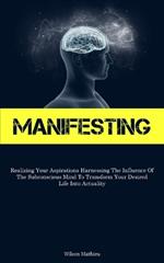 Manifesting: Realizing Your Aspirations Harnessing The Influence Of The Subconscious Mind To Transform Your Desired Life Into Actuality